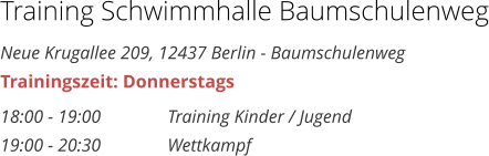 Training Schwimmhalle Baumschulenweg Neue Krugallee 209, 12437 Berlin - Baumschulenweg Trainingszeit: Donnerstags 18:00 - 19:00 		Training Kinder / Jugend 19:00 - 20:30 		Wettkampf