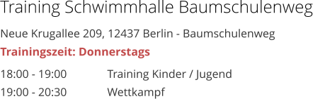 Training Schwimmhalle Baumschulenweg Neue Krugallee 209, 12437 Berlin - Baumschulenweg Trainingszeit: Donnerstags 18:00 - 19:00 		Training Kinder / Jugend 19:00 - 20:30 		Wettkampf