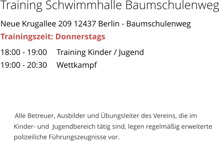 Training Schwimmhalle Baumschulenweg Neue Krugallee 209 12437 Berlin - Baumschulenweg Trainingszeit: Donnerstags 18:00 - 19:00	Training Kinder / Jugend 19:00 - 20:30	Wettkampf            Alle Betreuer, Ausbilder und bungsleiter des Vereins, die im          Kinder- und  Jugendbereich ttig sind, legen regelmig erweiterte          polizeiliche Fhrungszeugnisse vor.