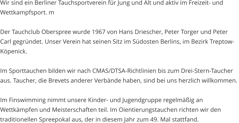 Wir sind ein Berliner Tauchsportverein fr Jung und Alt und aktiv im Freizeit- und Wettkampfsport. m  Der Tauchclub Oberspree wurde 1967 von Hans Driescher, Peter Torger und Peter Carl gegrndet. Unser Verein hat seinen Sitz im Sdosten Berlins, im Bezirk Treptow-Kpenick.  Im Sporttauchen bilden wir nach CMAS/DTSA-Richtlinien bis zum Drei-Stern-Taucher aus. Taucher, die Brevets anderer Verbnde haben, sind bei uns herzlich willkommen.   Im Finswimming nimmt unsere Kinder- und Jugendgruppe regelmig an Wettkmpfen und Meisterschaften teil. Im Oientierungstauchen richten wir den traditionellen Spreepokal aus, der in diesem Jahr zum 49. Mal stattfand.