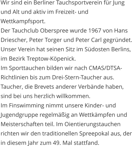 Wir sind ein Berliner Tauchsportverein fr Jung und Alt und aktiv im Freizeit- und Wettkampfsport. Der Tauchclub Oberspree wurde 1967 von Hans Driescher, Peter Torger und Peter Carl gegrndet. Unser Verein hat seinen Sitz im Sdosten Berlins, im Bezirk Treptow-Kpenick. Im Sporttauchen bilden wir nach CMAS/DTSA-Richtlinien bis zum Drei-Stern-Taucher aus. Taucher, die Brevets anderer Verbnde haben, sind bei uns herzlich willkommen.  Im Finswimming nimmt unsere Kinder- und Jugendgruppe regelmig an Wettkmpfen und Meisterschaften teil. Im Oientierungstauchen richten wir den traditionellen Spreepokal aus, der in diesem Jahr zum 49. Mal stattfand.