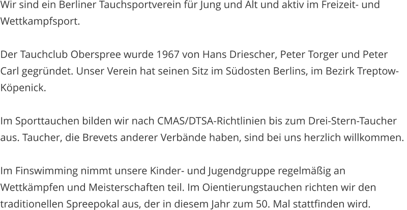 Wir sind ein Berliner Tauchsportverein f�r Jung und Alt und aktiv im Freizeit- und Wettkampfsport.  Der Tauchclub Oberspree wurde 1967 von Hans Driescher, Peter Torger und Peter Carl gegr�ndet. Unser Verein hat seinen Sitz im S�dosten Berlins, im Bezirk Treptow-K�penick.  Im Sporttauchen bilden wir nach CMAS/DTSA-Richtlinien bis zum Drei-Stern-Taucher aus. Taucher, die Brevets anderer Verb�nde haben, sind bei uns herzlich willkommen.   Im Finswimming nimmt unsere Kinder- und Jugendgruppe regelm��ig an Wettk�mpfen und Meisterschaften teil. Im Oientierungstauchen richten wir den traditionellen Spreepokal aus, der in diesem Jahr zum 50. Mal stattfinden wird.