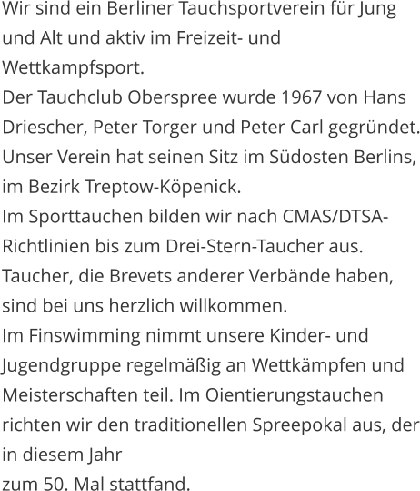 Wir sind ein Berliner Tauchsportverein f�r Jung und Alt und aktiv im Freizeit- und Wettkampfsport. Der Tauchclub Oberspree wurde 1967 von Hans Driescher, Peter Torger und Peter Carl gegr�ndet. Unser Verein hat seinen Sitz im S�dosten Berlins, im Bezirk Treptow-K�penick. Im Sporttauchen bilden wir nach CMAS/DTSA-Richtlinien bis zum Drei-Stern-Taucher aus. Taucher, die Brevets anderer Verb�nde haben, sind bei uns herzlich willkommen.  Im Finswimming nimmt unsere Kinder- und Jugendgruppe regelm��ig an Wettk�mpfen und Meisterschaften teil. Im Oientierungstauchen richten wir den traditionellen Spreepokal aus, der in diesem Jahr  zum 50. Mal stattfand.
